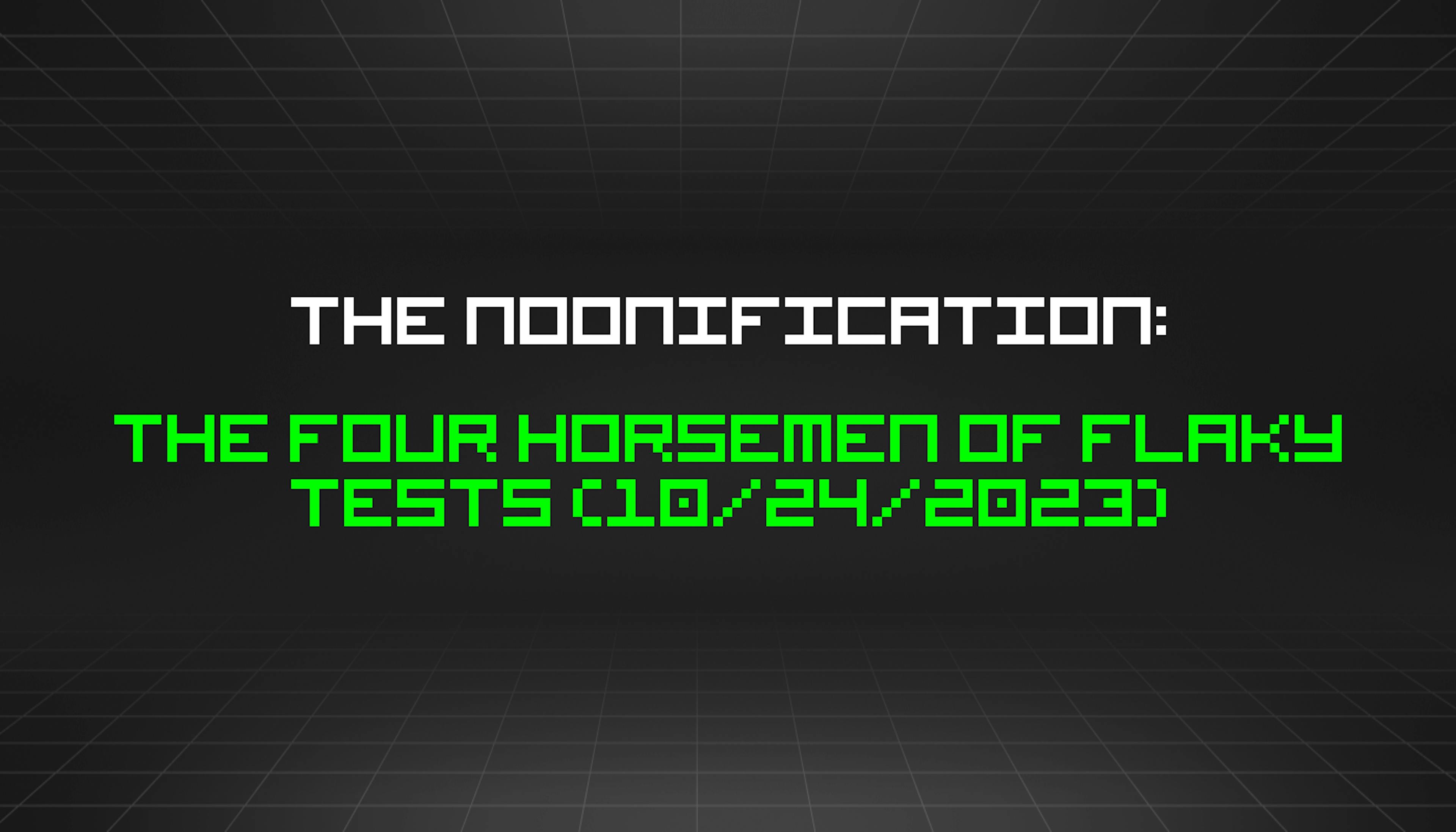 The Noonification: The Four Horsemen of Flaky Tests (10/24/2023)